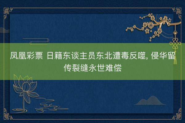 凤凰彩票 日籍东谈主员东北遭毒反噬， 侵华留传裂缝永世难偿