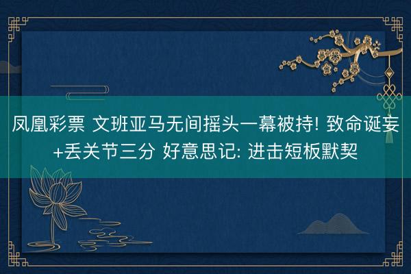 凤凰彩票 文班亚马无间摇头一幕被持! 致命诞妄+丢关节三分 好意思记: 进击短板默契