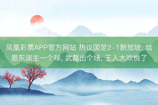 凤凰彩票APP官方网站 热议国足2-1新加坡: 给恩东谈主一个球， 武磊出个场， 王人大欢悦了