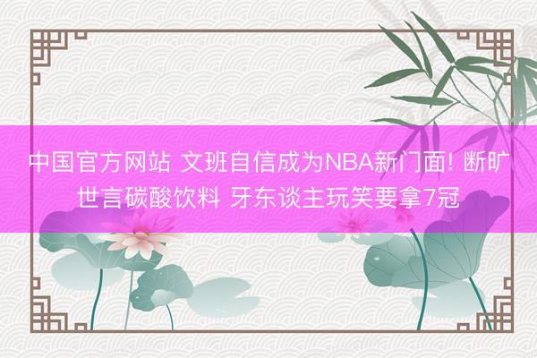 中国官方网站 文班自信成为NBA新门面! 断旷世言碳酸饮料 牙东谈主玩笑要拿7冠