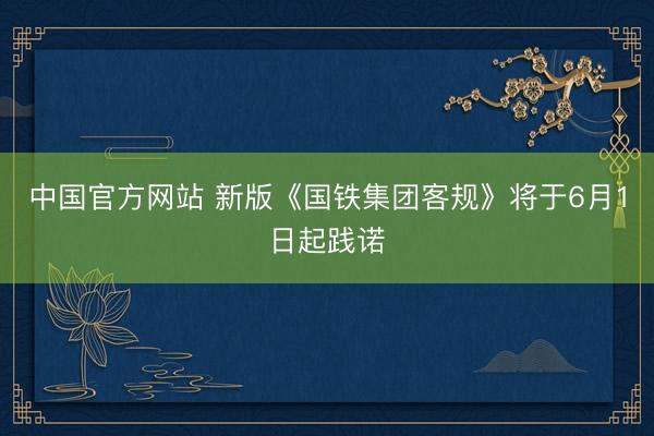 中国官方网站 新版《国铁集团客规》将于6月1日起践诺