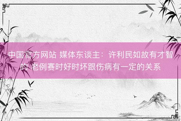 中国官方网站 媒体东谈主：许利民如故有才智的 老例赛时好时坏跟伤病有一定的关系