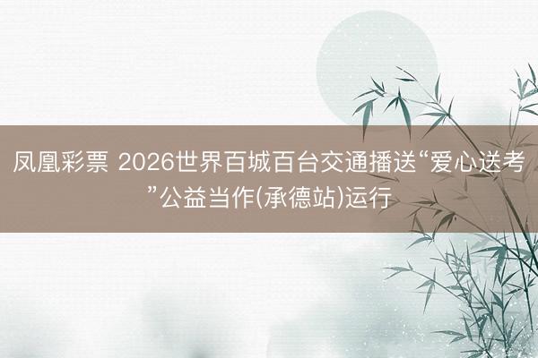 凤凰彩票 2026世界百城百台交通播送“爱心送考”公益当作(承德站)运行