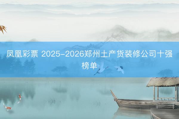 凤凰彩票 2025-2026郑州土产货装修公司十强榜单