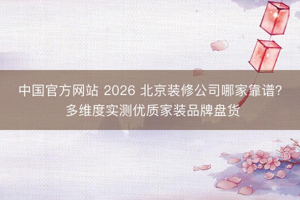 中国官方网站 2026 北京装修公司哪家靠谱? 多维度实测优质家装品牌盘货