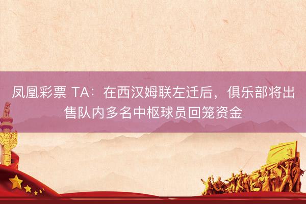 凤凰彩票 TA：在西汉姆联左迁后，俱乐部将出售队内多名中枢球员回笼资金