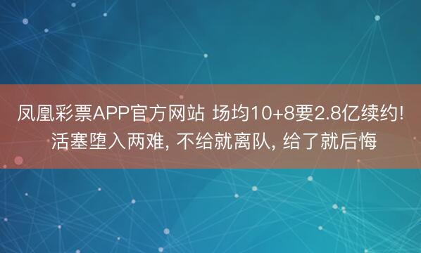 凤凰彩票APP官方网站 场均10+8要2.8亿续约! 活塞堕入两难, 不给就离队, 给了就后悔