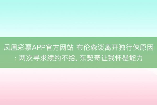 凤凰彩票APP官方网站 布伦森谈离开独行侠原因: 两次寻求续约不给， 东契奇让我怀疑能力