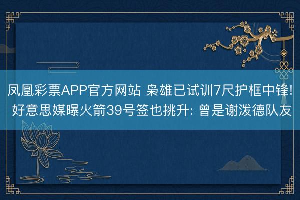凤凰彩票APP官方网站 枭雄已试训7尺护框中锋! 好意思媒曝火箭39号签也挑升: 曾是谢泼德队友