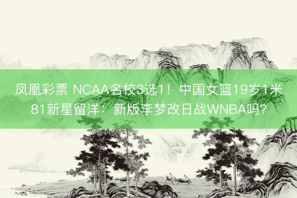 凤凰彩票 NCAA名校3选1！中国女篮19岁1米81新星留洋：新版李梦改日战WNBA吗？