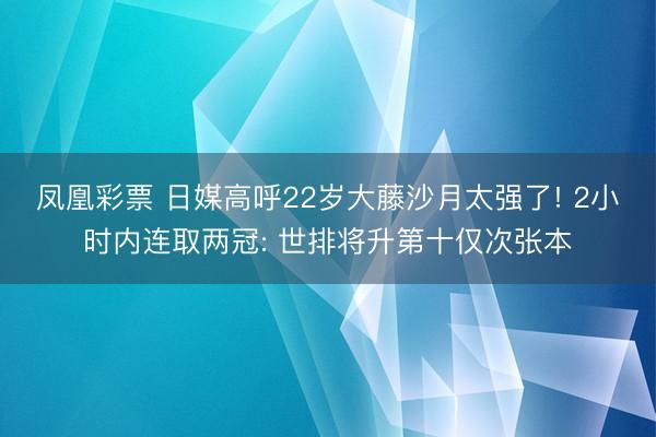 凤凰彩票 日媒高呼22岁大藤沙月太强了! 2小时内连取两冠: 世排将升第十仅次张本