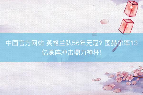 中国官方网站 英格兰队56年无冠? 图赫尔率13亿豪阵冲击鼎力神杯!