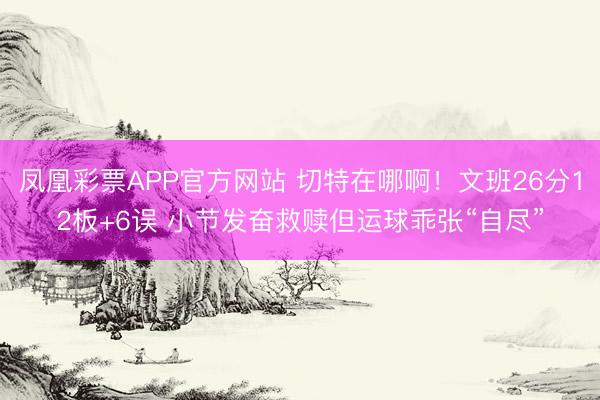 凤凰彩票APP官方网站 切特在哪啊！文班26分12板+6误 小节发奋救赎但运球乖张“自尽”