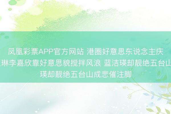凤凰彩票APP官方网站 港圈好意思东说念主庆幸图鉴 关之琳李嘉欣靠好意思貌搅拌风浪 蓝洁瑛却靓绝五台山成悲催注脚