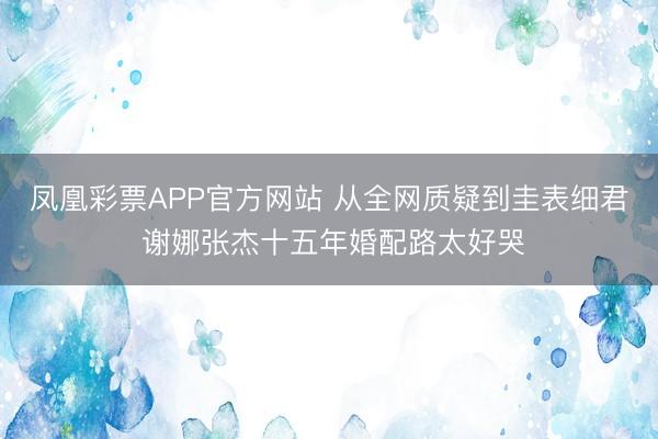 凤凰彩票APP官方网站 从全网质疑到圭表细君 谢娜张杰十五年婚配路太好哭