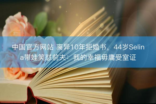 中国官方网站 离异10年拒婚书,44岁Selina带娃笑怼前夫:我的幸福毋庸受室证