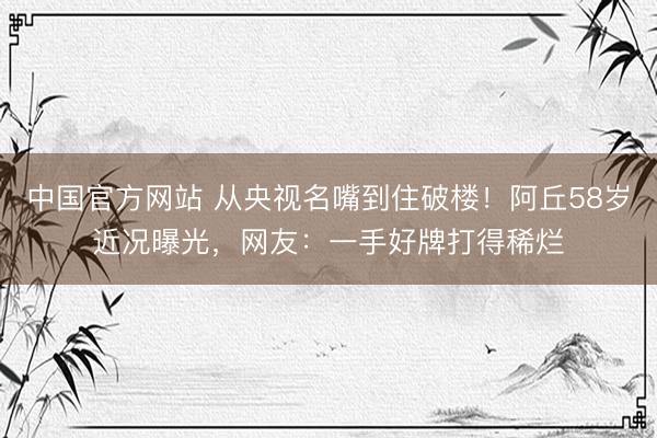 中国官方网站 从央视名嘴到住破楼！阿丘58岁近况曝光，网友：一手好牌打得稀烂