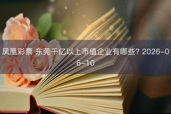 凤凰彩票 东莞千亿以上市值企业有哪些? 2026-06-10