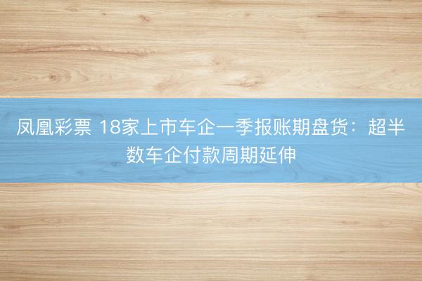 凤凰彩票 18家上市车企一季报账期盘货：超半数车企付款周期延伸