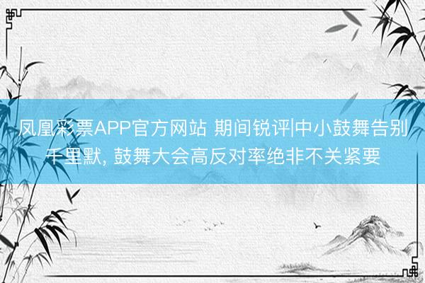 凤凰彩票APP官方网站 期间锐评|中小鼓舞告别千里默， 鼓舞大会高反对率绝非不关紧要