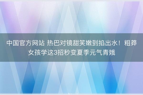 中国官方网站 热巴对镜甜笑嫩到掐出水!粗莽女孩学这3招秒变夏季元气青娥