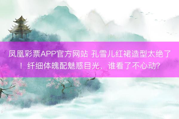 凤凰彩票APP官方网站 孔雪儿红裙造型太绝了！纤细体魄配魅惑目光，谁看了不心动？