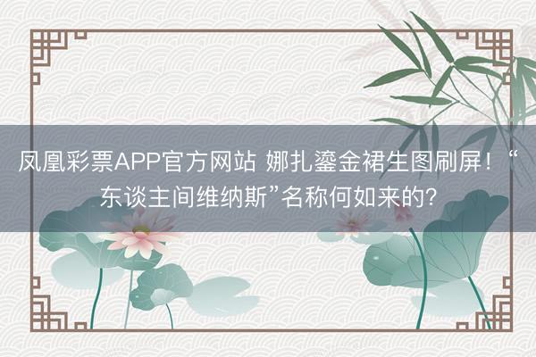 凤凰彩票APP官方网站 娜扎鎏金裙生图刷屏！“东谈主间维纳斯”名称何如来的？