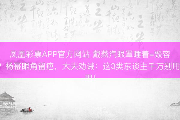 凤凰彩票APP官方网站 戴蒸汽眼罩睡着=毁容？杨幂眼角留疤，大夫劝诫：这3类东谈主千万别用！