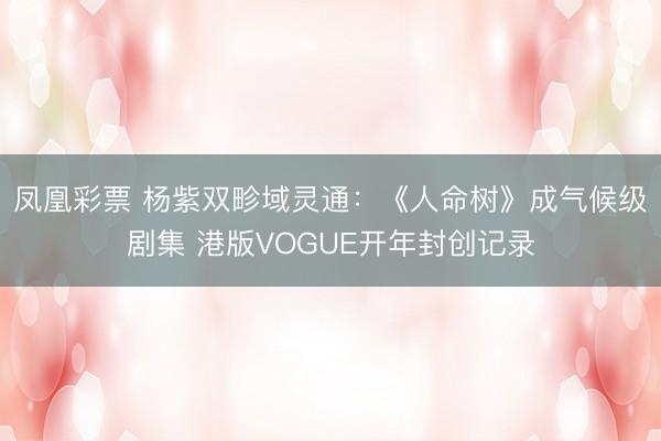 凤凰彩票 杨紫双畛域灵通:《人命树》成气候级剧集 港版VOGUE开年封创记录