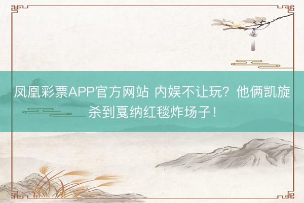 凤凰彩票APP官方网站 内娱不让玩?他俩凯旋杀到戛纳红毯炸场子!