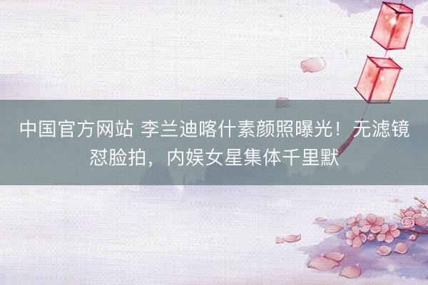 中国官方网站 李兰迪喀什素颜照曝光！无滤镜怼脸拍，内娱女星集体千里默