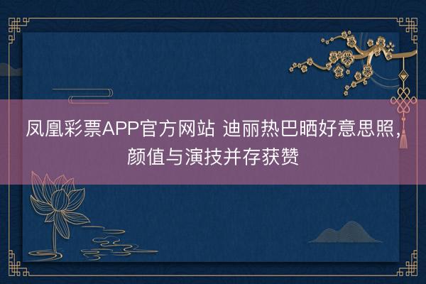 凤凰彩票APP官方网站 迪丽热巴晒好意思照，颜值与演技并存获赞