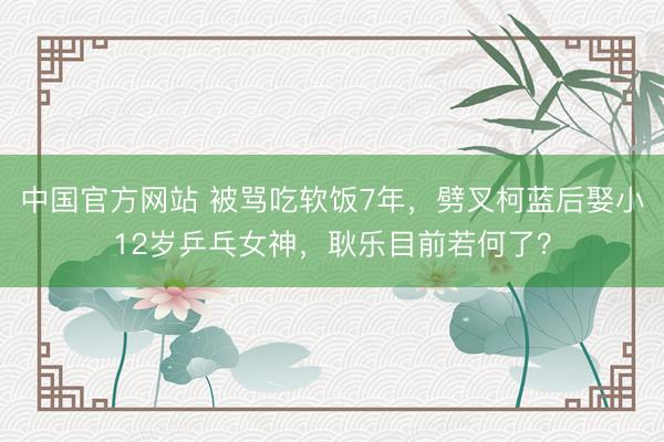 中国官方网站 被骂吃软饭7年，劈叉柯蓝后娶小12岁乒乓女神，耿乐目前若何了？
