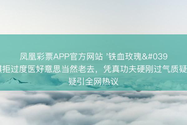 凤凰彩票APP官方网站 '铁血玫瑰'李好意思琪拒过度医好意思当然老去，凭真功夫硬刚过气质疑引全网热议
