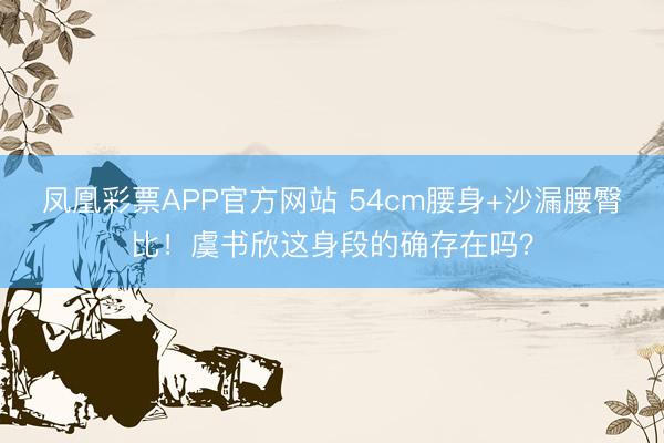 凤凰彩票APP官方网站 54cm腰身+沙漏腰臀比！虞书欣这身段的确存在吗？