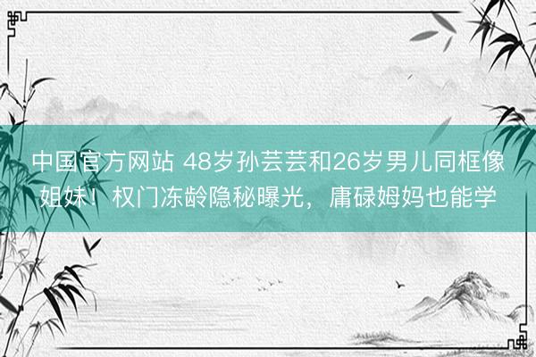中国官方网站 48岁孙芸芸和26岁男儿同框像姐妹！权门冻龄隐秘曝光，庸碌姆妈也能学