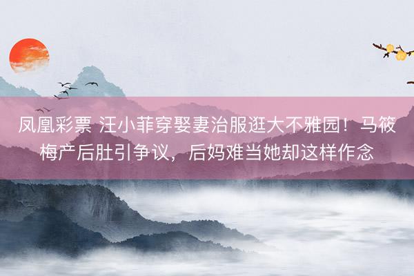 凤凰彩票 汪小菲穿娶妻治服逛大不雅园！马筱梅产后肚引争议，后妈难当她却这样作念