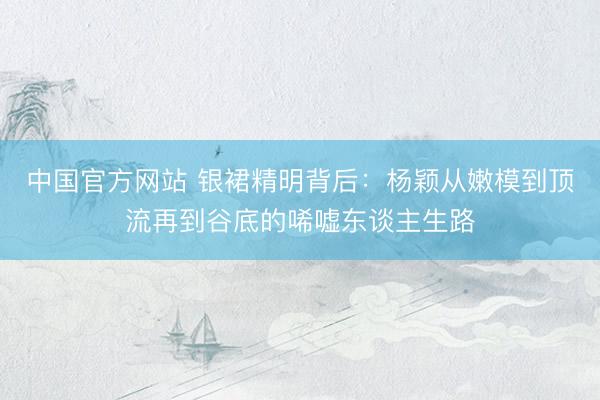 中国官方网站 银裙精明背后：杨颖从嫩模到顶流再到谷底的唏嘘东谈主生路