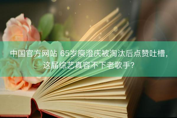 中国官方网站 65岁庾澄庆被淘汰后点赞吐槽,这届综艺真容不下老歌手?