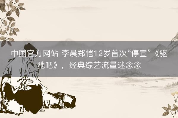 中国官方网站 李晨郑恺12岁首次“停宣”《驱驰吧》，经典综艺流量迷念念