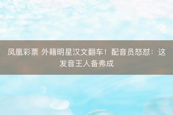凤凰彩票 外籍明星汉文翻车！配音员怒怼：这发音王人备弗成