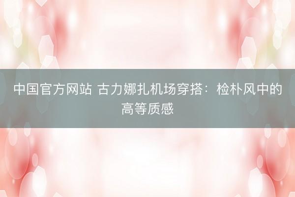 中国官方网站 古力娜扎机场穿搭:检朴风中的高等质感
