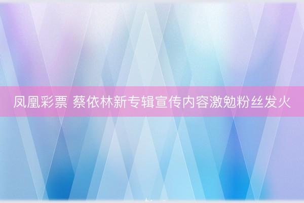 凤凰彩票 蔡依林新专辑宣传内容激勉粉丝发火