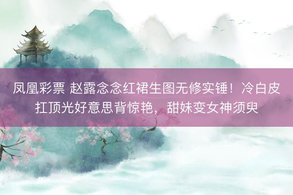 凤凰彩票 赵露念念红裙生图无修实锤！冷白皮扛顶光好意思背惊艳，甜妹变女神须臾