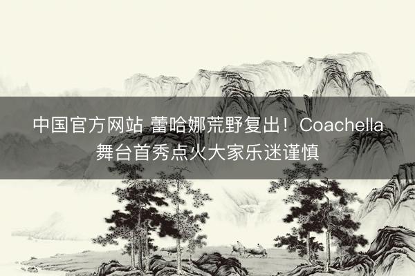 中国官方网站 蕾哈娜荒野复出!Coachella舞台首秀点火大家乐迷谨慎