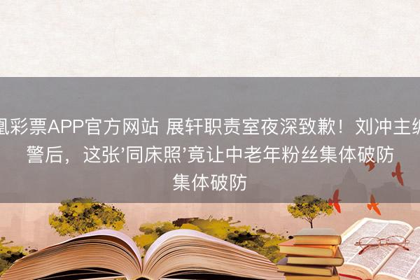 凤凰彩票APP官方网站 展轩职责室夜深致歉!刘冲主编报警后,这张'同床照'竟让中老年粉丝集体破防