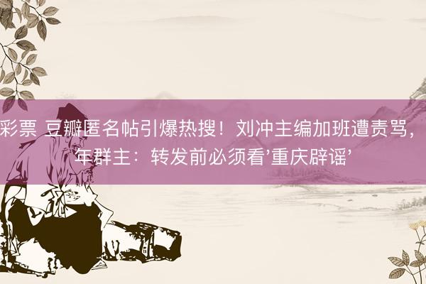 凤凰彩票 豆瓣匿名帖引爆热搜!刘冲主编加班遭责骂,中老年群主:转发前必须看'重庆辟谣'