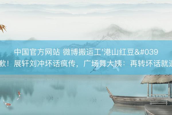 中国官方网站 微博搬运工'港山红豆'谈歉!展轩刘冲坏话疯传,广场舞大姨:再转坏话就退群
