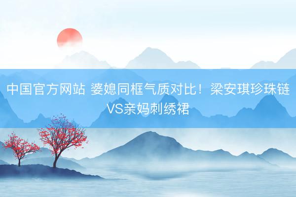 中国官方网站 婆媳同框气质对比!梁安琪珍珠链VS亲妈刺绣裙