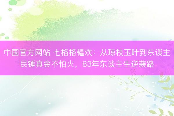 中国官方网站 七格格韫欢：从琼枝玉叶到东谈主民锤真金不怕火，83年东谈主生逆袭路
